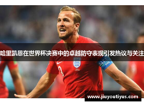 哈里凯恩在世界杯决赛中的卓越防守表现引发热议与关注