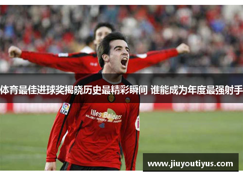 体育最佳进球奖揭晓历史最精彩瞬间 谁能成为年度最强射手