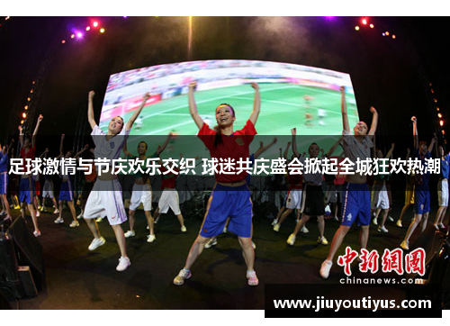 足球激情与节庆欢乐交织 球迷共庆盛会掀起全城狂欢热潮