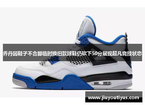 乔丹因鞋子不合脚临时换旧款球鞋仍砍下50分展现超凡竞技状态