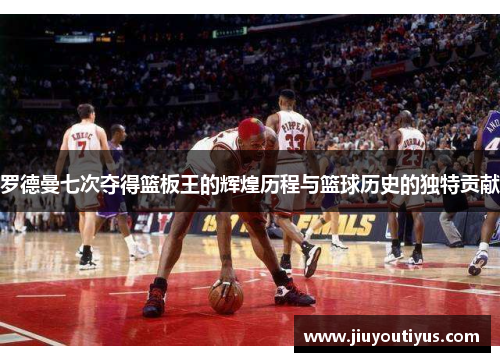 罗德曼七次夺得篮板王的辉煌历程与篮球历史的独特贡献
