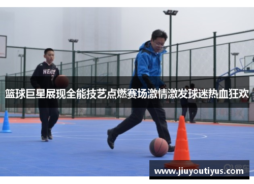 篮球巨星展现全能技艺点燃赛场激情激发球迷热血狂欢