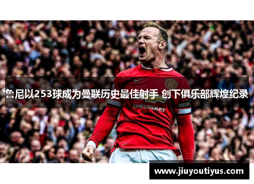 鲁尼以253球成为曼联历史最佳射手 创下俱乐部辉煌纪录