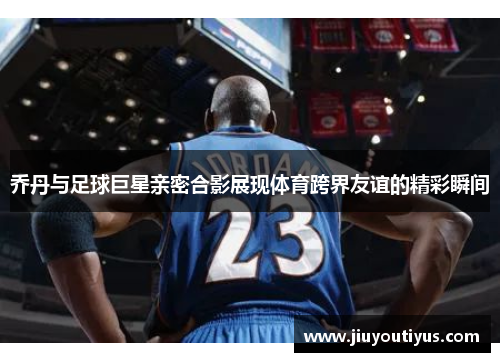 乔丹与足球巨星亲密合影展现体育跨界友谊的精彩瞬间