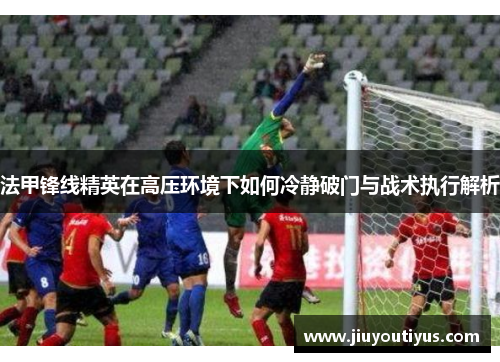 法甲锋线精英在高压环境下如何冷静破门与战术执行解析