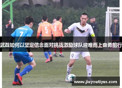武磊如何以坚定信念面对挑战激励球队迎难而上奋勇前行