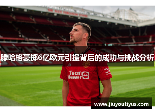 滕哈格豪掷6亿欧元引援背后的成功与挑战分析