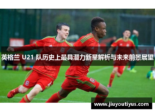 英格兰 U21 队历史上最具潜力新星解析与未来前景展望