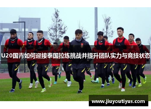 U20国青如何迎接泰国拉练挑战并提升团队实力与竞技状态