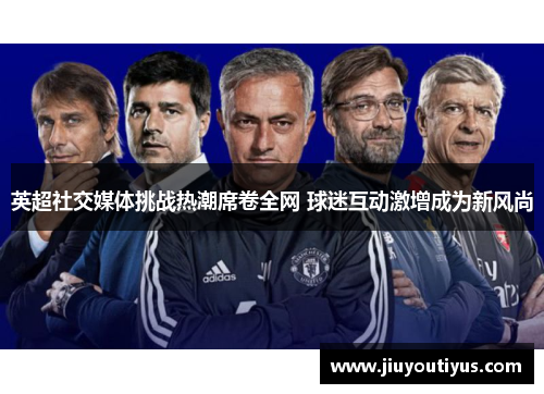 英超社交媒体挑战热潮席卷全网 球迷互动激增成为新风尚