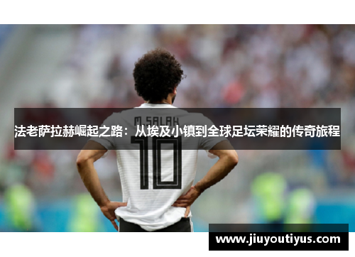 法老萨拉赫崛起之路：从埃及小镇到全球足坛荣耀的传奇旅程