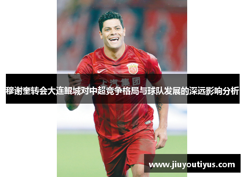 穆谢奎转会大连鲲城对中超竞争格局与球队发展的深远影响分析