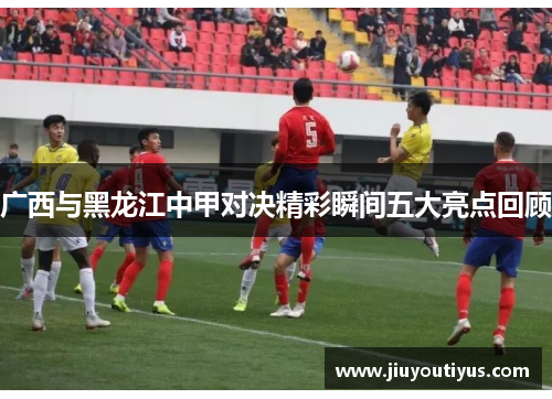 广西与黑龙江中甲对决精彩瞬间五大亮点回顾