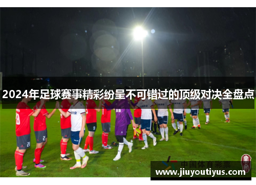 2024年足球赛事精彩纷呈不可错过的顶级对决全盘点