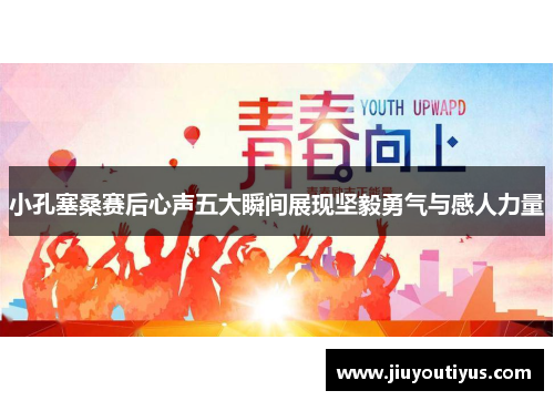 小孔塞桑赛后心声五大瞬间展现坚毅勇气与感人力量
