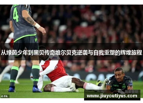 从绿茵少年到黑贝传奇维尔贝克逆袭与自我重塑的辉煌旅程 从绿茵少年到黑贝传奇维尔贝克逆袭与自我重塑的辉煌旅程