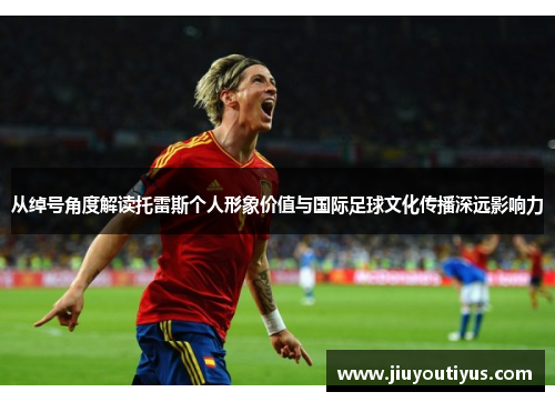 从绰号角度解读托雷斯个人形象价值与国际足球文化传播深远影响力 从绰号角度解读托雷斯个人形象价值与国际足球文化传播深远影响力