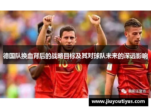 德国队换血背后的战略目标及其对球队未来的深远影响 德国队换血背后的战略目标及其对球队未来的深远影响