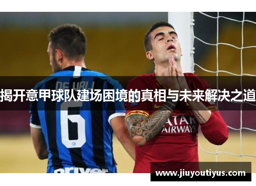 揭开意甲球队建场困境的真相与未来解决之道