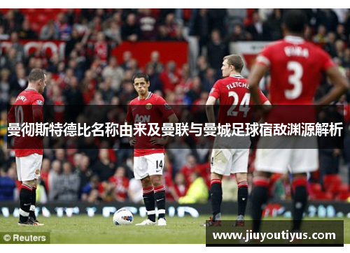 曼彻斯特德比名称由来及曼联与曼城足球宿敌渊源解析 曼彻斯特德比名称由来及曼联与曼城足球宿敌渊源解析