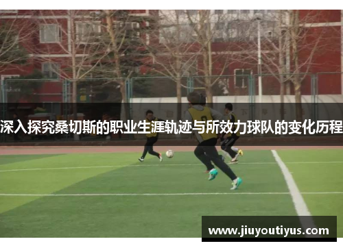 深入探究桑切斯的职业生涯轨迹与所效力球队的变化历程 深入探究桑切斯的职业生涯轨迹与所效力球队的变化历程